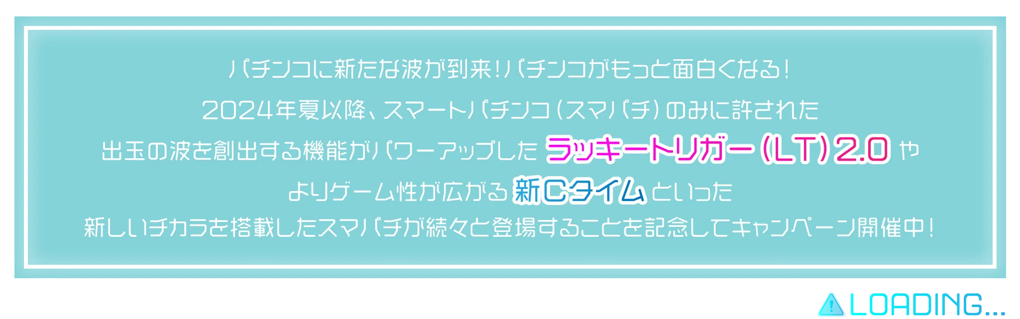 パチンコに新たな波が到来！パチンコがもっと面白くなる！2024年夏以降、スマートパチンコ（スマパチ）のみに許された出玉の波を創出する機能がパワーアップしたラッキートリガー（LT）2.0やよりゲーム性が広がる新Ｃタイムといった新しいチカラを搭載したスマパチが続々と登場する！